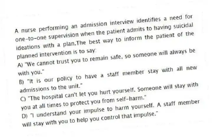 A nurse performing an admission interview identifies a need for one-to-one supervision when the patient admits to having suicidal ideations with a plan.The best way to inform the patient of the planned intervention is to say:
A) "We cannot trust you to remain safe, so someone will always be with you."
B) "It is our policy to have a staff member stay with all new admissions to the unit."
C) "The hospital can't let you hurt yourself. Someone will stay with you at all times to protect you from self-harm."
D) "I understand your impulse to harm yourself. A staff member will stay with you to help you control that impulse."
