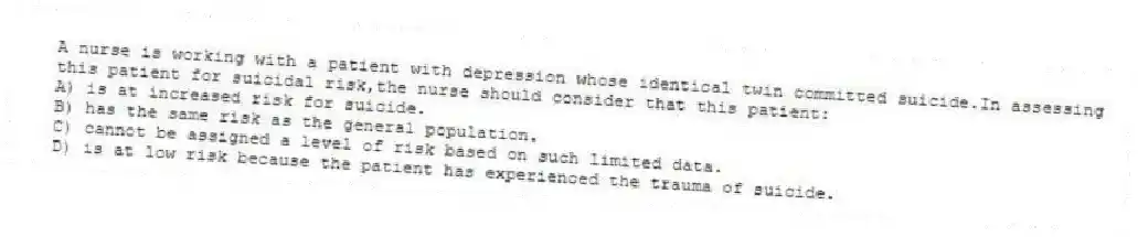 A nurse is working with a patient with depression whose identical twin committed suicide.In assessing this patient for suicidal risk,the nurse should consider that this patient:
A) is at increased risk for suicide.
B) has the same risk as the general population.
C) cannot be assigned a level of risk based on such limited data.
D) is at low risk because the patient has experienced the trauma of suicide.