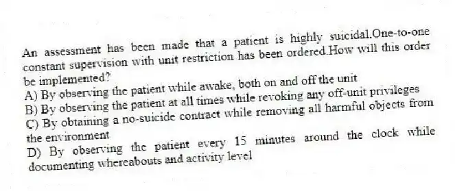 An assessment has been made that a patient is highly suicidal.One-to-one constant supervision with unit restriction has been ordered.How will this order be implemented?
A) By observing the patient while awake, both on and off the unit
B) By observing the patient at all times while revoking any off-unit privileges
C) By obtaining a no-suicide contract while removing all harmful objects from the environment
D) By observing the patient every 15 minutes around the clock while documenting whereabouts and activity level