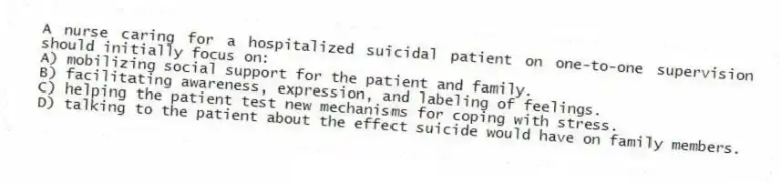 A nurse caring for a hospitalized suicidal patient on one-to-one supervision should initially focus on:
A) mobilizing social support for the patient and family.
B) facilitating awareness, expression, and labeling of feelings.
C) helping the patient test new mechanisms for coping with stress.
D) talking to the patient about the effect suicide would have on family members.