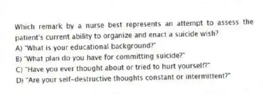 Which remark by a nurse best represents an attempt to assess the patient's current ability to organize and enact a suicide wish?
A) "What is your educational background?"
B) "What plan do you have for committing suicide?"
C) "Have you ever thought about or tried to hurt yourself?"
D) "Are your self-destructive thoughts constant or intermittent?"