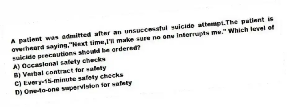 A patient was admitted after an unsuccessful suicide attempt.The patient is overheard saying,"Next time,I'll make sure no one interrupts me." Which level of suicide precautions should be ordered?
A) Occasional safety checks
B) Verbal contract for safety
C) Every-15-minute safety checks
D) One-to-one supervision for safety