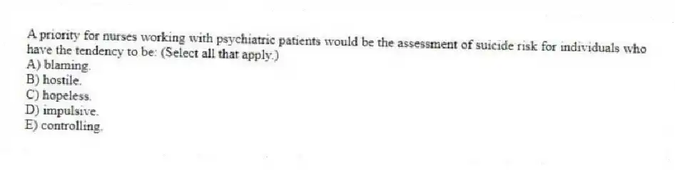 A priority for nurses working with psychiatric patients would be the assessment of suicide risk for individuals who have the tendency to be: (Select all that apply.)
A) blaming.
B) hostile.
C) hopeless.
D) impulsive.
E) controlling.