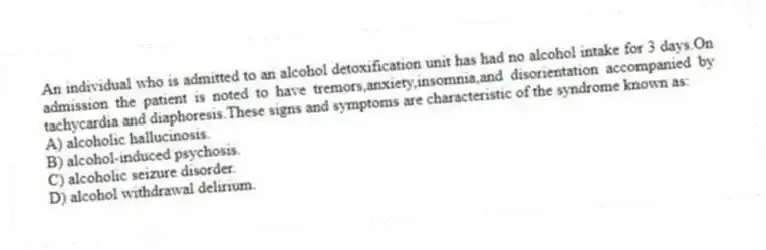 An individual who is admitted to an alcohol detoxification unit has had no alcohol intake for 3 days.On admission the patient is noted to have tremors,anxiety,insomnia,and disorientation accompanied by tachycardia and diaphoresis.These signs and symptoms are characteristic of the syndrome known as:
A) alcoholic hallucinosis.
B) alcohol-induced psychosis.
C) alcoholic seizure disorder.
D) alcohol withdrawal delirium.