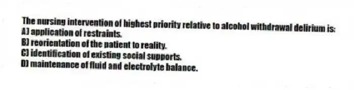 The nursing intervention of highest priority relative to alcohol withdrawal delirium is:
A) application of restraints.
B) reorientation of the patient to reality.
C) identification of existing social supports.
D) maintenance of fluid and electrolyte balance.