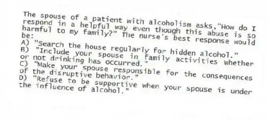 The spouse of a patient with alcoholism asks,"How do I respond in a helpful way even though this abuse is so harmful to my family?" The nurse's best response would be:
A) "Search the house regularly for hidden alcohol."
B) "Include your spouse in family activities whether or not drinking has occurred."
C) "Make your spouse responsible for the consequences of the disruptive behavior."
D) "Refuse to be supportive when your spouse is under the influence of alcohol."