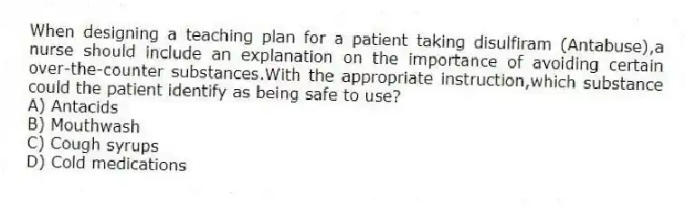When designing a teaching plan for a patient taking disulfiram (Antabuse),a nurse should include an explanation on the importance of avoiding certain over-the-counter substances.With the appropriate instruction,which substance could the patient identify as being safe to use?
A) Antacids
B) Mouthwash
C) Cough syrups
D) Cold medications