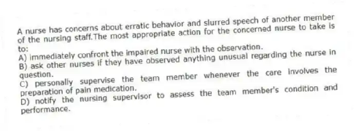 A nurse has concerns about erratic behavior and slurred speech of another member of the nursing staff.The most appropriate action for the concerned nurse to take is to:
A) immediately confront the impaired nurse with the observation.
B) ask other nurses if they have observed anything unusual regarding the nurse in question.
C) personally supervise the team member whenever the care involves the preparation of pain medication.
D) notify the nursing supervisor to assess the team member's condition and performance.