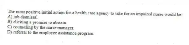 The most positive initial action for a health care agency to take for an impaired nurse would be:
A) job dismissal.
B) eliciting a promise to abstain.
C) counseling by the nurse manager.
D) referral to the employee assistance program.