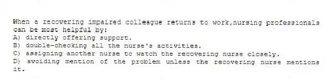 When a recovering impaired colleague returns to work,nursing professionals can be most helpful by:
A) directly offering support.
B) double-checking all the nurse's activities.
C) assigning another nurse to watch the recovering nurse closely.
D) avoiding mention of the problem unless the recovering nurse mentions it.