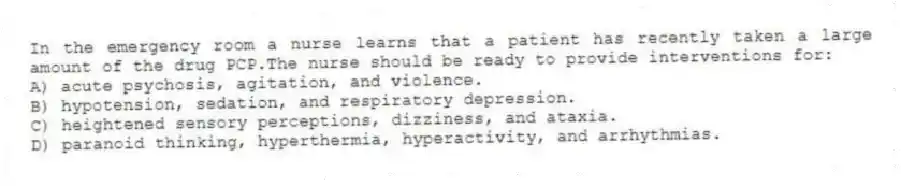 In the emergency room a nurse learns that a patient has recently taken a large amount of the drug PCP.The nurse should be ready to provide interventions for:
A) acute psychosis, agitation, and violence.
B) hypotension, sedation, and respiratory depression.
C) heightened sensory perceptions, dizziness, and ataxia.
D) paranoid thinking, hyperthermia, hyperactivity, and arrhythmias.