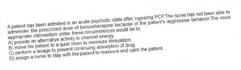 A patient has been admitted in an acute psychotic state after ingesting PCP.The nurse has not been able to administer the prescribed dose of benzodiazepine because of the patient's aggressive behavior.The most appropriate intervention under these circumstances would be to:
A) provide an alternative activity to channel energy.
B) move the patient to a quiet room to minimize stimulation.
C) perform a lavage to prevent continuing absorption of drug.
D) assign a nurse to stay with the patient to reassure and calm the patient.