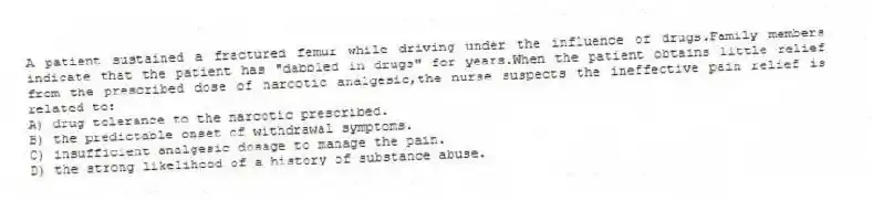 A patient sustained a fractured femur while driving under the influence of drugs.Family members indicate that the patient has "dabbled in drugs" for years.When the patient obtains little relief from the prescribed dose of narcotic analgesic,the nurse suspects the ineffective pain relief is related to:
A) drug tolerance to the narcotic prescribed.
B) the predictable onset of withdrawal symptoms.
C) insufficient analgesic dosage to manage the pain.
D) the strong likelihood of a history of substance abuse.