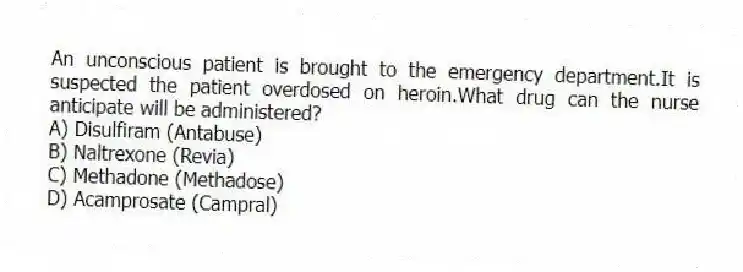 An unconscious patient is brought to the emergency department.It is suspected the patient overdosed on heroin.What drug can the nurse anticipate will be administered?
A) Disulfiram (Antabuse)
B) Naltrexone (Revia)
C) Methadone (Methadose)
D) Acamprosate (Campral)