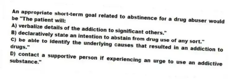 An appropriate short-term goal related to abstinence for a drug abuser would be "The patient will:
A) verbalize details of the addiction to significant others."
B) declaratively state an intention to abstain from drug use of any sort."
C) be able to identify the underlying causes that resulted in an addiction to drugs."
D) contact a supportive person if experiencing an urge to use an addictive substance."