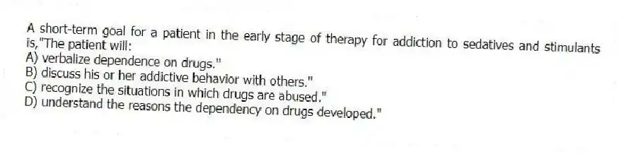 A short-term goal for a patient in the early stage of therapy for addiction to sedatives and stimulants is,"The patient will:
A) verbalize dependence on drugs."
B) discuss his or her addictive behavior with others."
C) recognize the situations in which drugs are abused."
D) understand the reasons the dependency on drugs developed."