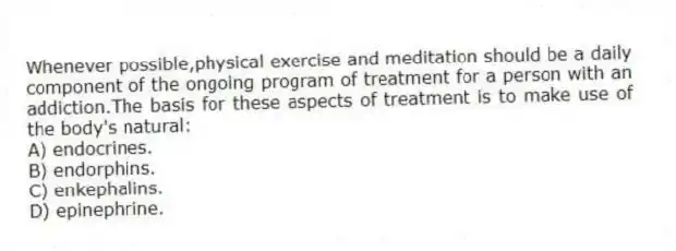 Whenever possible,physical exercise and meditation should be a daily component of the ongoing program of treatment for a person with an addiction.The basis for these aspects of treatment is to make use of the body's natural:
A) endocrines.
B) endorphins.
C) enkephalins.
D) epinephrine.
