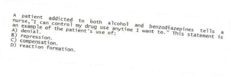 A patient addicted to both alcohol and benzodiazepines tells a nurse,"I can control my drug use anytime I want to." This statement is an example of the patient's use of:
A) denial.
B) repression.
C) compensation.
D) reaction formation.