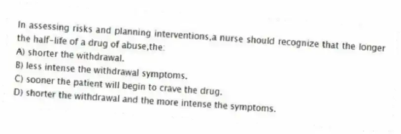 In assessing risks and planning interventions,a nurse should recognize that the longer the half-life of a drug of abuse,the:
A) shorter the withdrawal.
B) less intense the withdrawal symptoms.
C) sooner the patient will begin to crave the drug.
D) shorter the withdrawal and the more intense the symptoms.