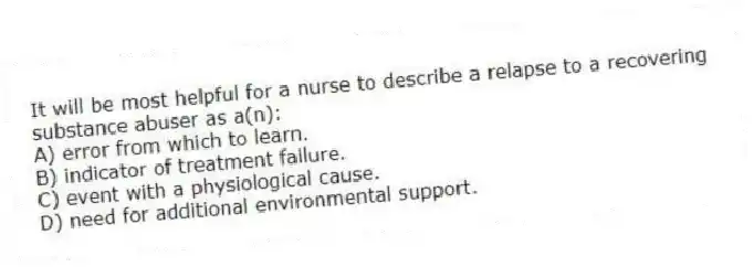 It will be most helpful for a nurse to describe a relapse to a recovering substance abuser as a(n):
A) error from which to learn.
B) indicator of treatment failure.
C) event with a physiological cause.
D) need for additional environmental support.