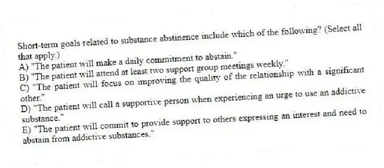 Short-term goals related to substance abstinence include which of the following? (Select all that apply.)
A) "The patient will make a daily commitment to abstain."
B) "The patient will attend at least two support group meetings weekly."
C) "The patient will focus on improving the quality of the relationship with a significant other."
D) "The patient will call a supportive person when experiencing an urge to use an addictive substance."
E) "The patient will commit to provide support to others expressing an interest and need to abstain from addictive substances."