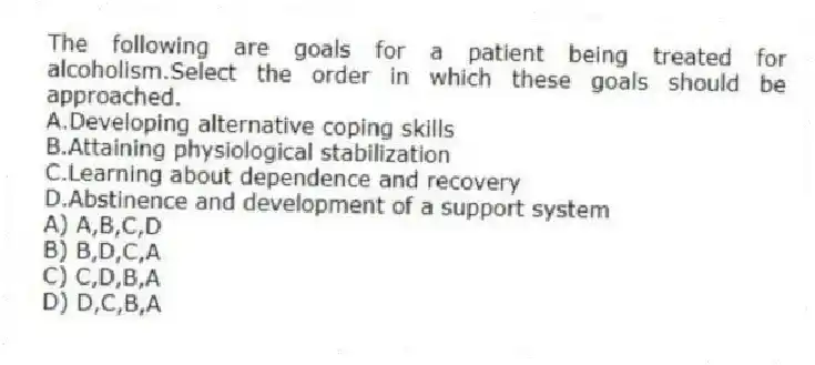 The following are goals for a patient being treated for alcoholism.Select the order in which these goals should be approached.
A.Developing alternative coping skills
B.Attaining physiological stabilization
C.Learning about dependence and recovery
D.Abstinence and development of a support system
A) A,B,C,D
B) B,D,C,A
C) C,D,B,A
D) D,C,B,A