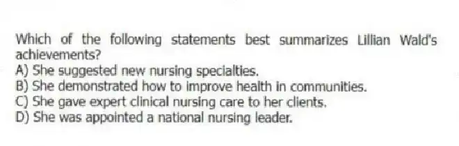 Which of the following statements best summarizes Lillian Wald's achievements?
A) She suggested new nursing specialties.
B) She demonstrated how to improve health in communities.
C) She gave expert clinical nursing care to her clients.
D) She was appointed a national nursing leader.