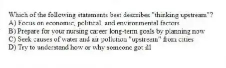 Which of the following statements best describes "thinking upstream"?
A) Focus on economic, political, and environmental factors
B) Prepare for your nursing career long-term goals by planning now
C) Seek causes of water and air pollution "upstream" from cities
D) Try to understand how or why someone got ill