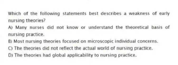 Which of the following statements best describes a weakness of early nursing theories?
A) Many nurses did not know or understand the theoretical basis of nursing practice.
B) Most nursing theories focused on microscopic individual concerns.
C) The theories did not reflect the actual world of nursing practice.
D) The theories had global applicability to nursing practice.