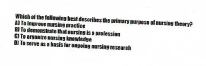 Which of the following best describes the primary purpose of nursing theory?
A) To improve nursing practice
B) To demonstrate that nursing is a profession
C) To organize nursing knowledge
D) To serve as a basis for ongoing nursing research