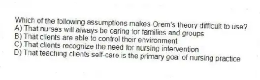 Which of the following assumptions makes Orem's theory difficult to use?
A) That nurses will always be caring for families and groups
B) That clients are able to control their environment
C) That clients recognize the need for nursing intervention
D) That teaching clients self-care is the primary goal of nursing practice