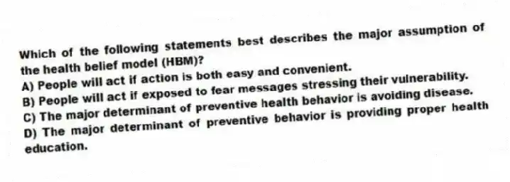 Which of the following statements best describes the major assumption of the health belief model (HBM)?
A) People will act if action is both easy and convenient.
B) People will act if exposed to fear messages stressing their vulnerability.
C) The major determinant of preventive health behavior is avoiding disease.
D) The major determinant of preventive behavior is providing proper health education.