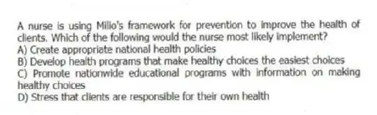 A nurse is using Milio's framework for prevention to improve the health of clients. Which of the following would the nurse most likely implement?
A) Create appropriate national health policies
B) Develop health programs that make healthy choices the easiest choices
C) Promote nationwide educational programs with information on making healthy choices
D) Stress that clients are responsible for their own health
