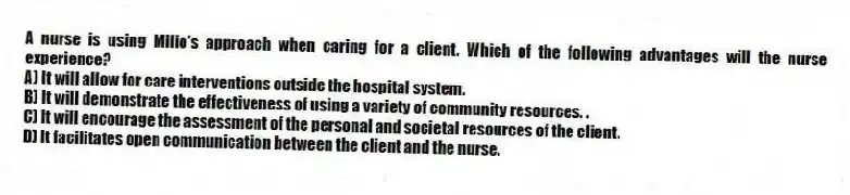 A nurse is using Milio's approach when caring for a client. Which of the following advantages will the nurse experience?
A) It will allow for care interventions outside the hospital system.
B) It will demonstrate the effectiveness of using a variety of community resources. .
C) It will encourage the assessment of the personal and societal resources of the client.
D) It facilitates open communication between the client and the nurse.