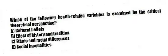 Which of the following health-related variables is examined by the critical theoretical perspective?
A) Cultural beliefs
B) Effect of history and tradition
C) Ethnic and racial differences
D) Social inequalities