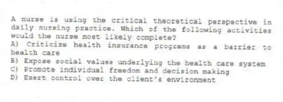 A nurse is using the critical theoretical perspective in daily nursing practice. Which of the following activities would the nurse most likely complete?
A) Criticize health insurance programs as a barrier to health care
B) Expose social values underlying the health care system
C) Promote individual freedom and decision making
D) Exert control over the client's environment