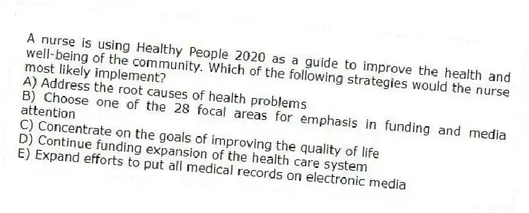A nurse is using Healthy People 2020 as a guide to improve the health and well-being of the community. Which of the following strategies would the nurse most likely implement?
A) Address the root causes of health problems
B) Choose one of the 28 focal areas for emphasis in funding and media attention
C) Concentrate on the goals of improving the quality of life
D) Continue funding expansion of the health care system
E) Expand efforts to put all medical records on electronic media