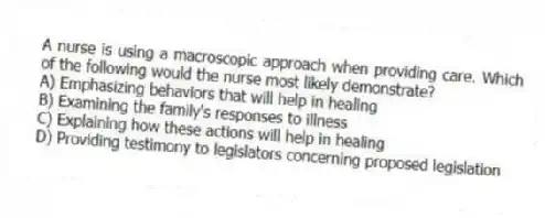 A nurse is using a macroscopic approach when providing care. Which of the following would the nurse most likely demonstrate?
A) Emphasizing behaviors that will help in healing
B) Examining the family's responses to illness
C) Explaining how these actions will help in healing
D) Providing testimony to legislators concerning proposed legislation