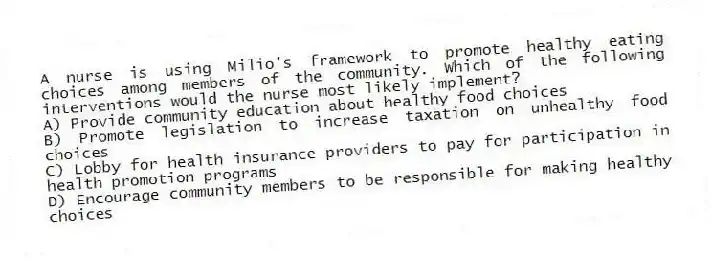 A nurse is using Milio's framework to promote healthy eating choices among members of the community. Which of the following interventions would the nurse most likely implement?
A) Provide community education about healthy food choices
B) Promote legislation to increase taxation on unhealthy food choices
C) Lobby for health insurance providers to pay for participation in health promotion programs
D) Encourage community members to be responsible for making healthy choices