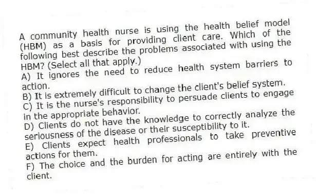 A community health nurse is using the health belief model (HBM) as a basis for providing client care. Which of the following best describe the problems associated with using the HBM? (Select all that apply.)
A) It ignores the need to reduce health system barriers to action.
B) It is extremely difficult to change the client's belief system.
C) It is the nurse's responsibility to persuade clients to engage in the appropriate behavior.
D) Clients do not have the knowledge to correctly analyze the seriousness of the disease or their susceptibility to it.
E) Clients expect health professionals to take preventive actions for them.
F) The choice and the burden for acting are entirely with the client.