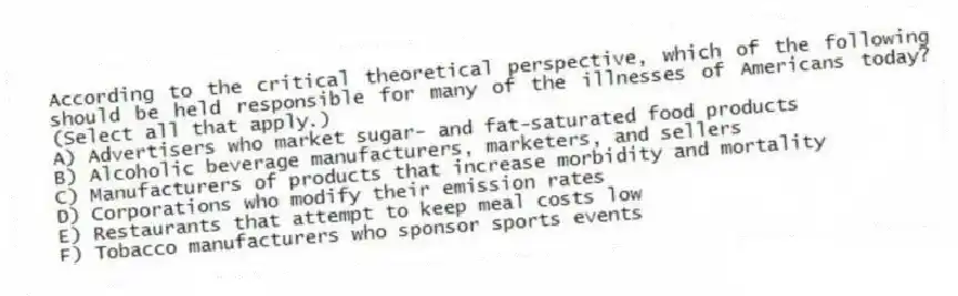 According to the critical theoretical perspective, which of the following should be held responsible for many of the illnesses of Americans today? (Select all that apply.)
A) Advertisers who market sugar- and fat-saturated food products
B) Alcoholic beverage manufacturers, marketers, and sellers
C) Manufacturers of products that increase morbidity and mortality
D) Corporations who modify their emission rates
E) Restaurants that attempt to keep meal costs low
F) Tobacco manufacturers who sponsor sports events