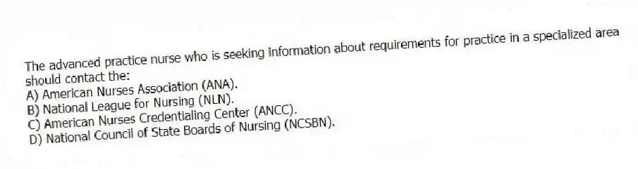 The advanced practice nurse who is seeking information about requirements for practice in a specialized area should contact the:
A) American Nurses Association (ANA).
B) National League for Nursing (NLN).
C) American Nurses Credentialing Center (ANCC).
D) National Council of State Boards of Nursing (NCSBN).