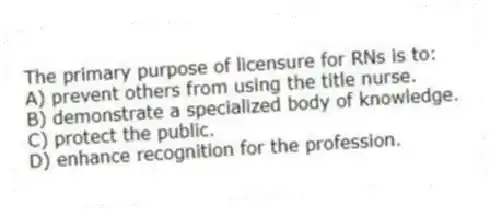 The primary purpose of licensure for RNs is to:
A) prevent others from using the title nurse.
B) demonstrate a specialized body of knowledge.
C) protect the public.
D) enhance recognition for the profession.