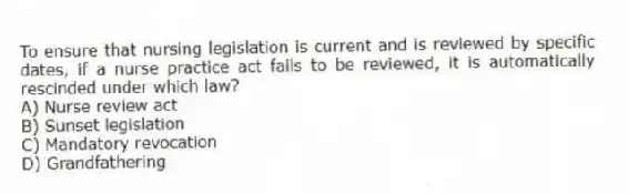 To ensure that nursing legislation is current and is reviewed by specific dates, if a nurse practice act fails to be reviewed, it is automatically rescinded under which law?
A) Nurse review act
B) Sunset legislation
C) Mandatory revocation
D) Grandfathering