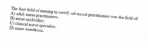 The first field of nursing to certify advanced practitioners was the field of:
A) adult nurse practitioners.
B) nurse-midwifery.
C) clinical nurse specialist.
D) nurse anesthesia.
