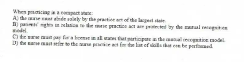 When practicing in a compact state:
A) the nurse must abide solely by the practice act of the largest state.
B) patients' rights in relation to the nurse practice act are protected by the mutual recognition model.
C) the nurse must pay for a license in all states that participate in the mutual recognition model.
D) the nurse must refer to the nurse practice act for the list of skills that can be performed.