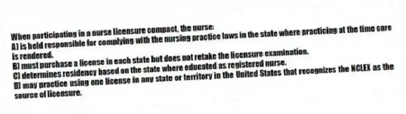 When participating in a nurse licensure compact, the nurse:
A) is held responsible for complying with the nursing practice laws in the state where practicing at the time care is rendered.
B) must purchase a license in each state but does not retake the licensure examination.
C) determines residency based on the state where educated as registered nurse.
D) may practice using one license in any state or territory in the United States that recognizes the NCLEX as the source of licensure.