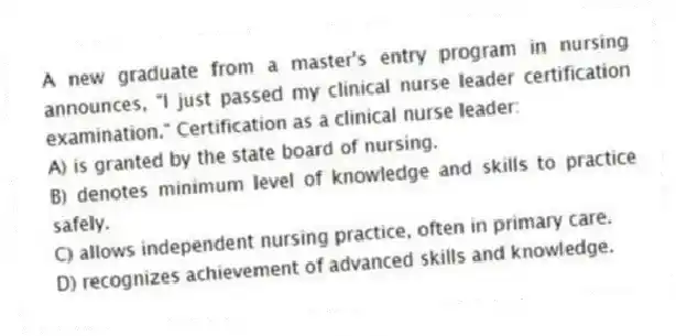 A new graduate from a master's entry program in nursing announces, "I just passed my clinical nurse leader certification examination." Certification as a clinical nurse leader:
A) is granted by the state board of nursing.
B) denotes minimum level of knowledge and skills to practice safely.
C) allows independent nursing practice, often in primary care.
D) recognizes achievement of advanced skills and knowledge.