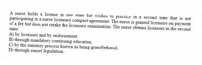 A nurse holds a license in one state but wishes to practice in a second state that is not participating in a nurse licensure compact agreement. The nurse is granted licensure on payment of a fee but does not retake the licensure examination. The nurse obtains licensure in the second state:
A) by licensure and by endorsement.
B) through mandatory continuing education.
C) by the statutory process known as being grandfathered.
D) through sunset legislation.