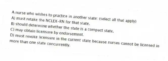 A nurse who wishes to practice in another state: (select all that apply)
A) must retake the NCLEX-RN for that state.
B) should determine whether the state is a compact state.
C) may obtain licensure by endorsement.
D) must revoke licensure in the current state because nurses cannot be licensed in more than one state concurrently.